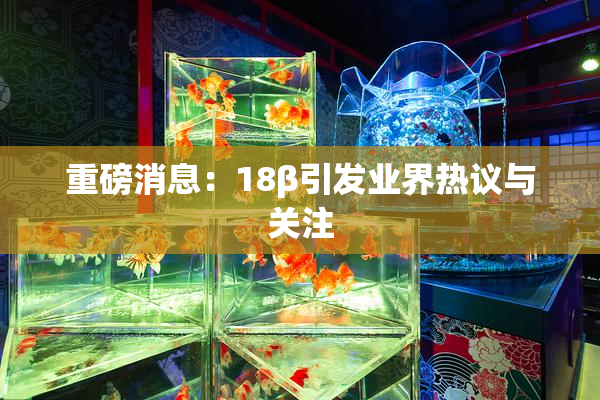 重磅消息：18β引发业界热议与关注