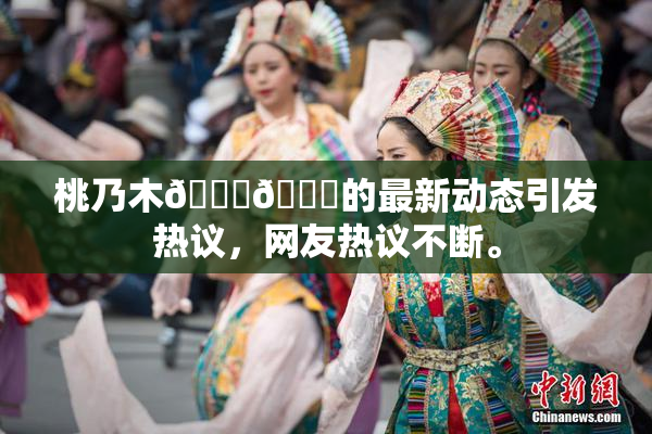 桃乃木💋🍑的最新动态引发热议，网友热议不断。