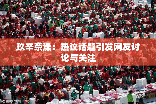 玖辛奈澡：热议话题引发网友讨论与关注