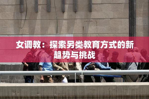 女调教：探索另类教育方式的新趋势与挑战