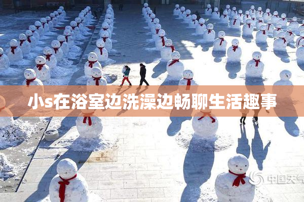 小s在浴室边洗澡边畅聊生活趣事