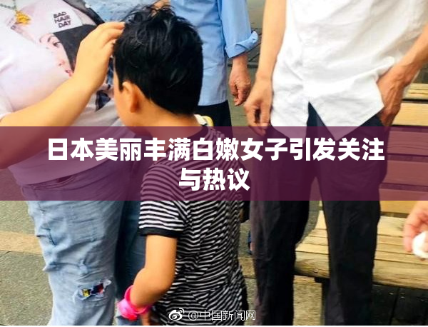 日本美丽丰满白嫩女子引发关注与热议