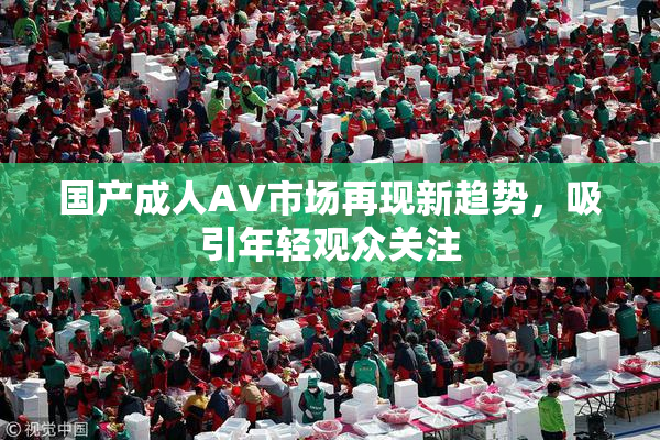 国产成人AV市场再现新趋势，吸引年轻观众关注