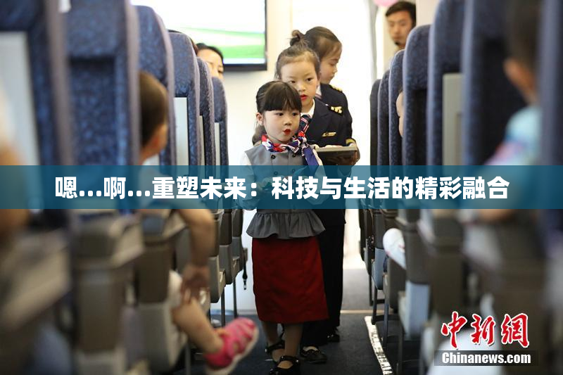 嗯…啊…重塑未来：科技与生活的精彩融合