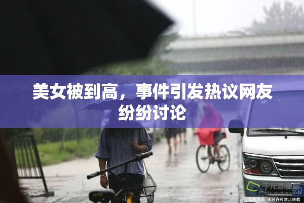 美女被到高，事件引发热议网友纷纷讨论