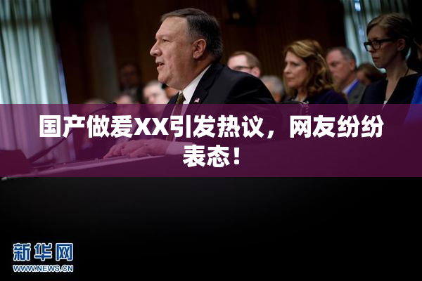 国产做爰XX引发热议，网友纷纷表态！