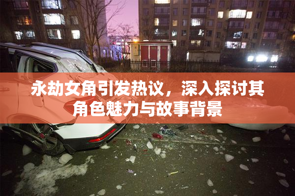 永劫女角引发热议，深入探讨其角色魅力与故事背景