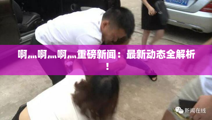 啊灬啊灬啊灬重磅新闻：最新动态全解析！