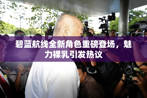 碧蓝航线全新角色重磅登场，魅力裸乳引发热议