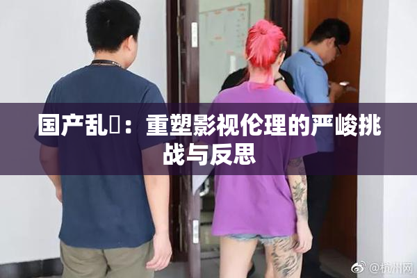 国产乱婬：重塑影视伦理的严峻挑战与反思