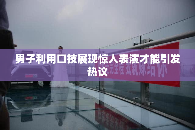 男子利用口技展现惊人表演才能引发热议