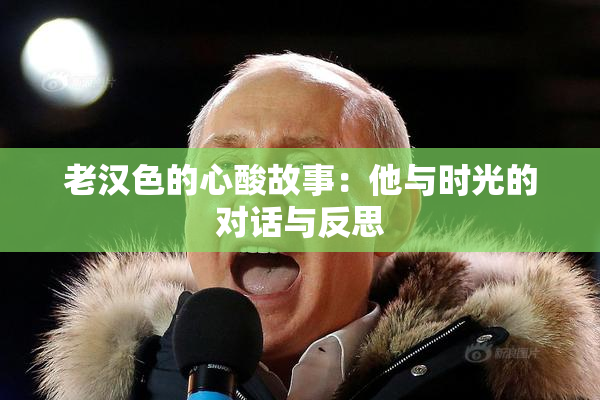 老汉色的心酸故事：他与时光的对话与反思