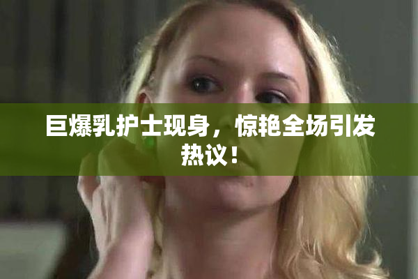 巨爆乳护士现身，惊艳全场引发热议！