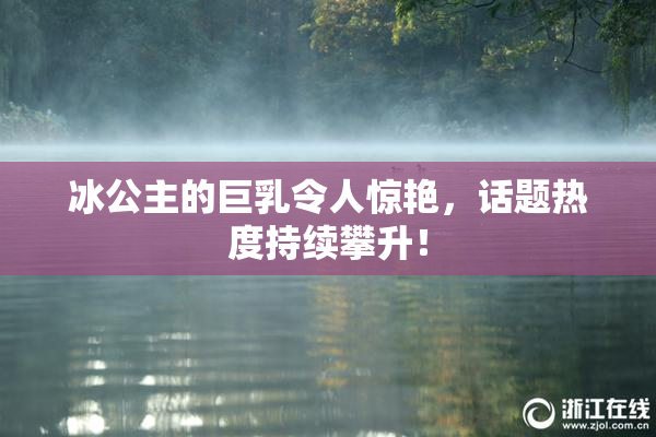 冰公主的巨乳令人惊艳，话题热度持续攀升！