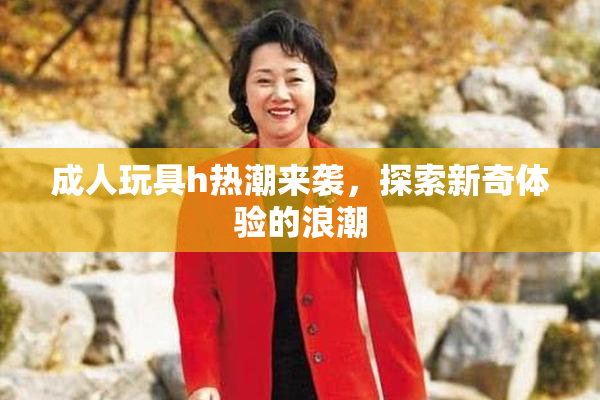 成人玩具h热潮来袭，探索新奇体验的浪潮