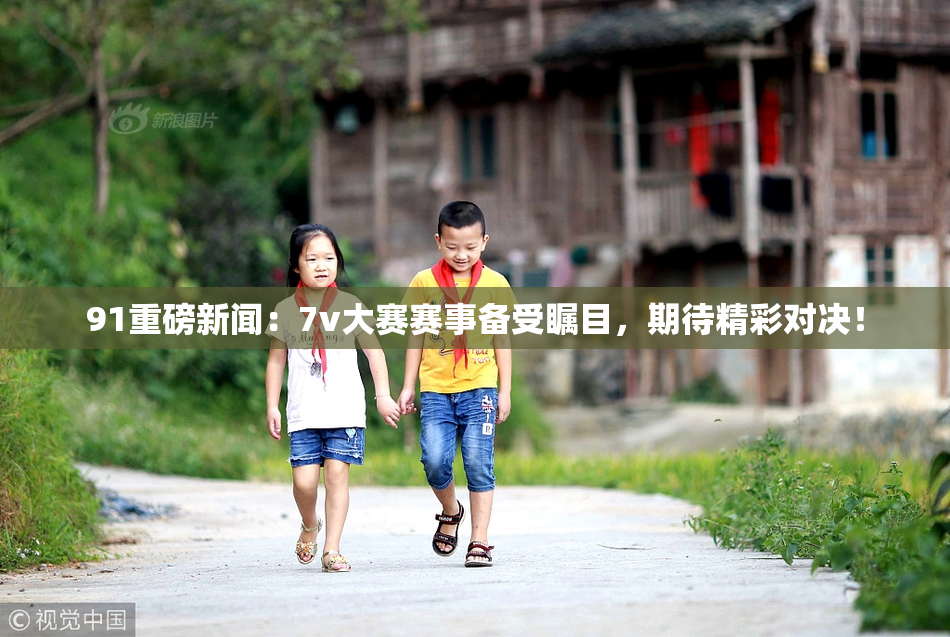 91重磅新闻：7v大赛赛事备受瞩目，期待精彩对决！