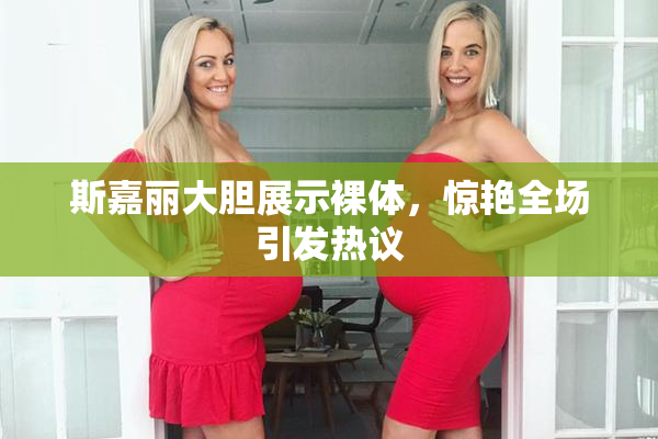 斯嘉丽大胆展示裸体，惊艳全场引发热议