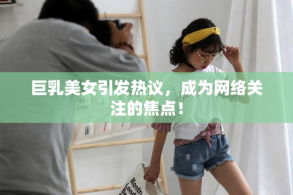 巨乳美女引发热议，成为网络关注的焦点！