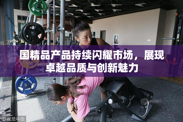 国精品产品持续闪耀市场，展现卓越品质与创新魅力