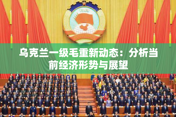 乌克兰一级毛重新动态：分析当前经济形势与展望