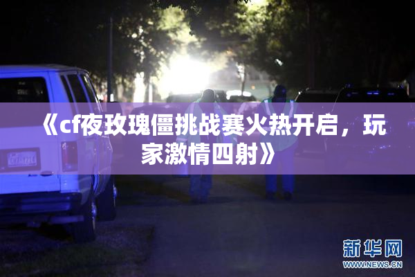 《cf夜玫瑰僵挑战赛火热开启，玩家激情四射》