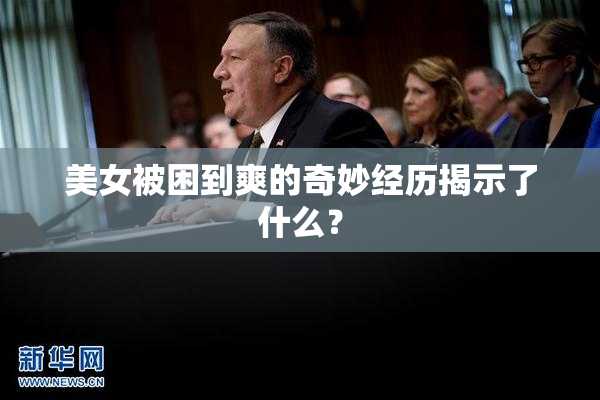 美女被困到爽的奇妙经历揭示了什么？