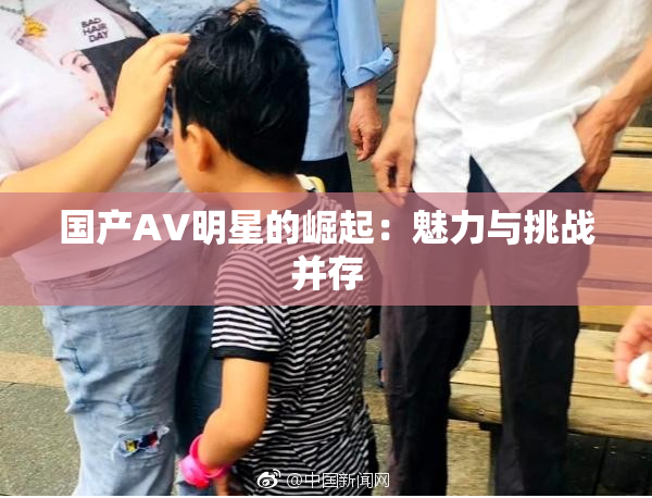国产AV明星的崛起：魅力与挑战并存