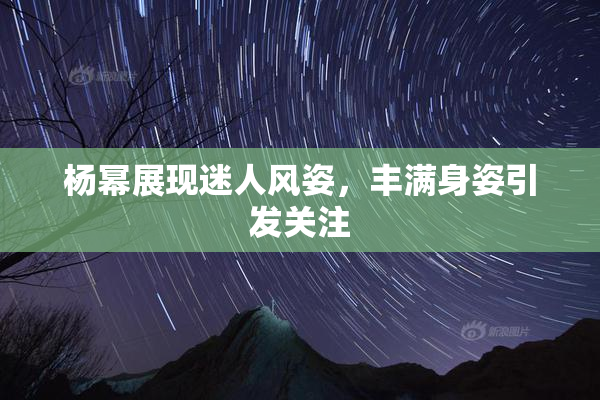 杨幂展现迷人风姿，丰满身姿引发关注