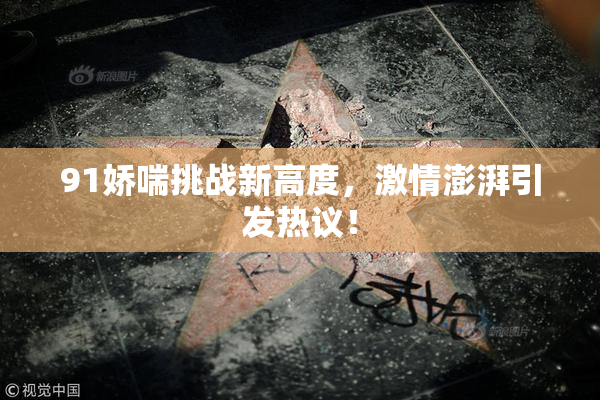 91娇喘挑战新高度，激情澎湃引发热议！
