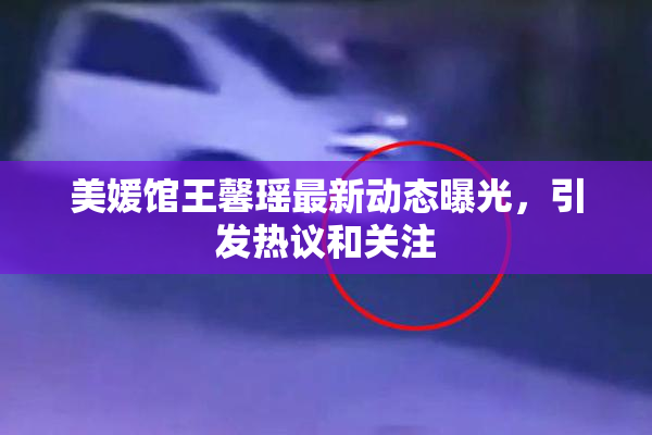 美媛馆王馨瑶最新动态曝光，引发热议和关注