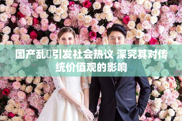 国产乱婬引发社会热议 深究其对传统价值观的影响