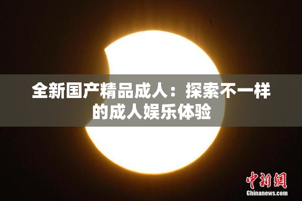 全新国产精品成人：探索不一样的成人娱乐体验