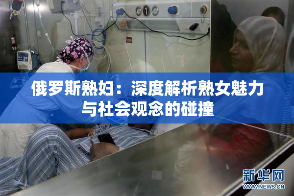 俄罗斯熟妇：深度解析熟女魅力与社会观念的碰撞
