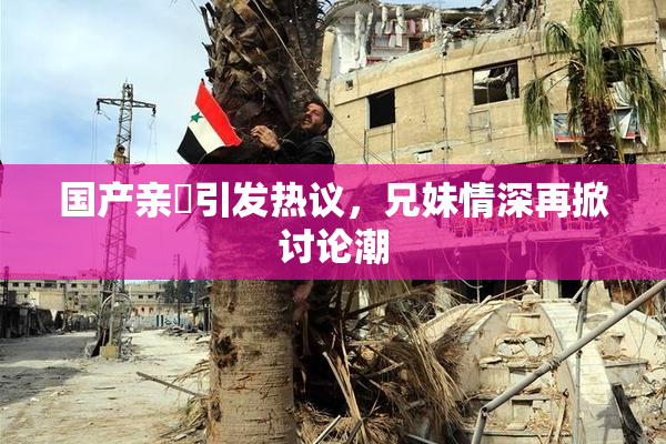国产亲妺引发热议，兄妹情深再掀讨论潮