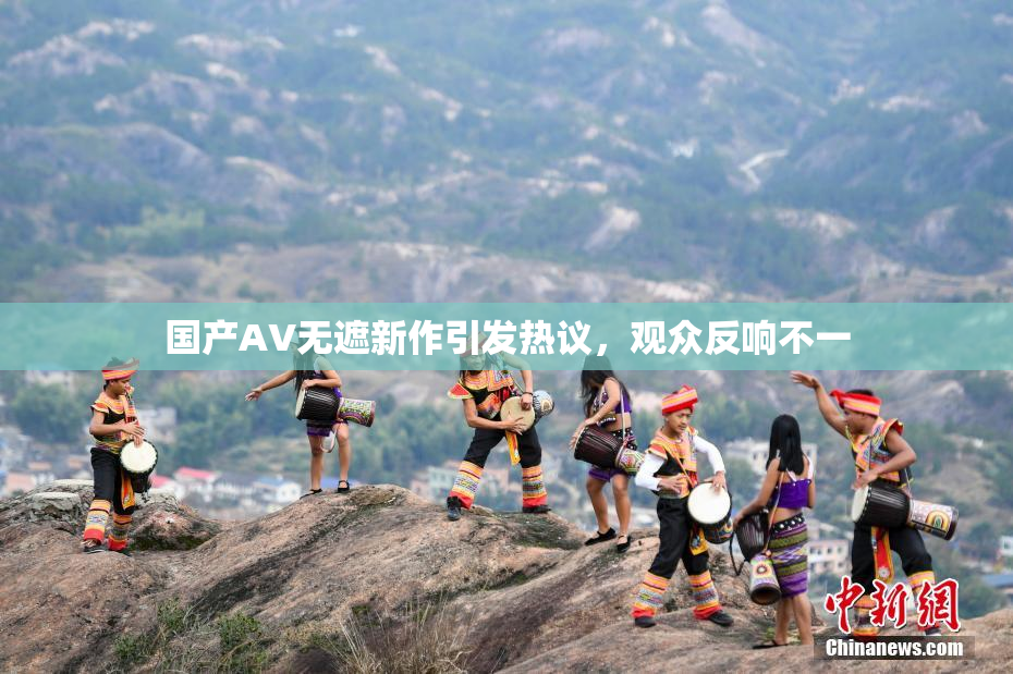 国产AV无遮新作引发热议，观众反响不一