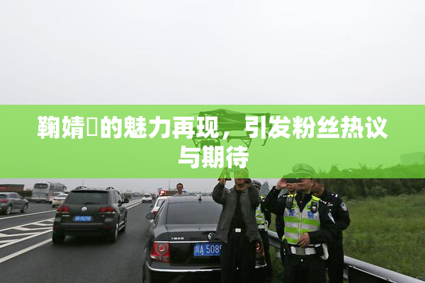 鞠婧祎的魅力再现，引发粉丝热议与期待