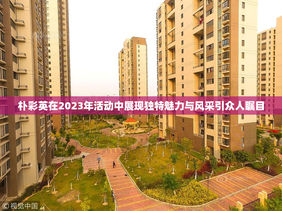 朴彩英在2023年活动中展现独特魅力与风采引众人瞩目