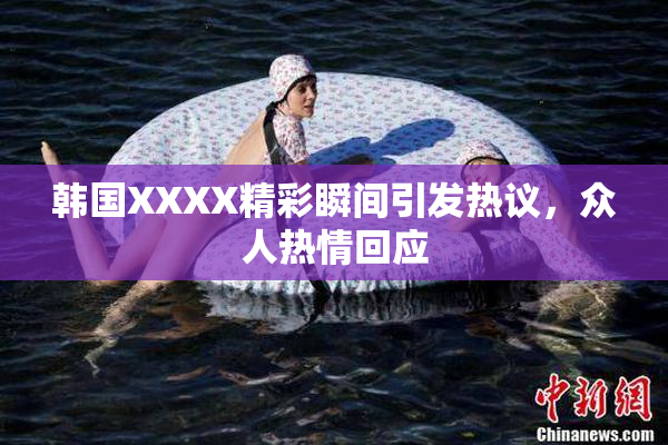 韩国XXXX精彩瞬间引发热议，众人热情回应
