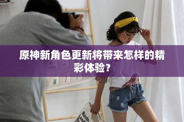 原神新角色更新将带来怎样的精彩体验？