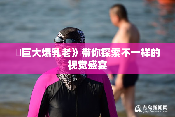 巜巨大爆乳老》带你探索不一样的视觉盛宴