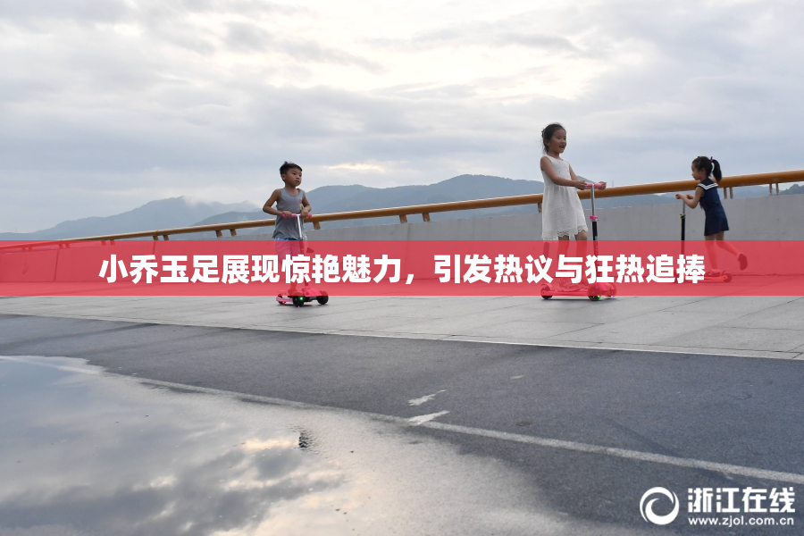 小乔玉足展现惊艳魅力，引发热议与狂热追捧