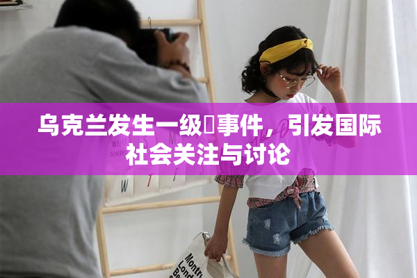 乌克兰发生一级婬事件，引发国际社会关注与讨论