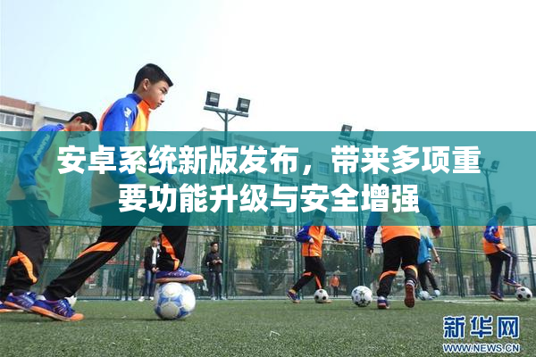 安卓系统新版发布，带来多项重要功能升级与安全增强