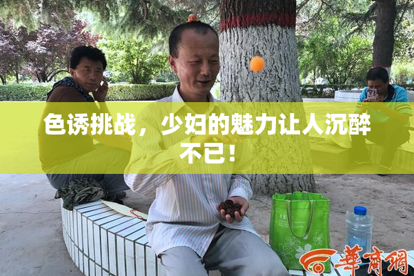 色诱挑战，少妇的魅力让人沉醉不已！