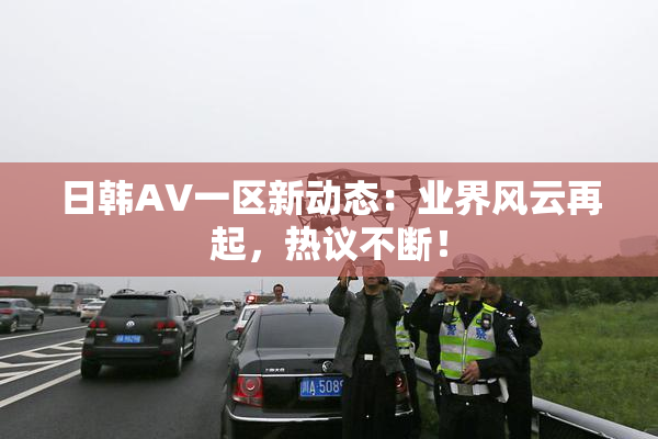 日韩AV一区新动态：业界风云再起，热议不断！