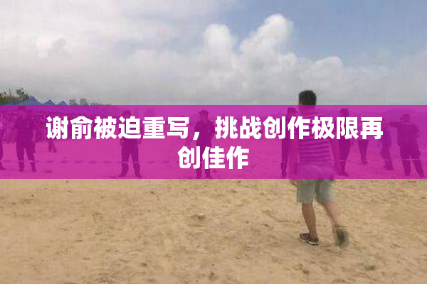 谢俞被迫重写，挑战创作极限再创佳作