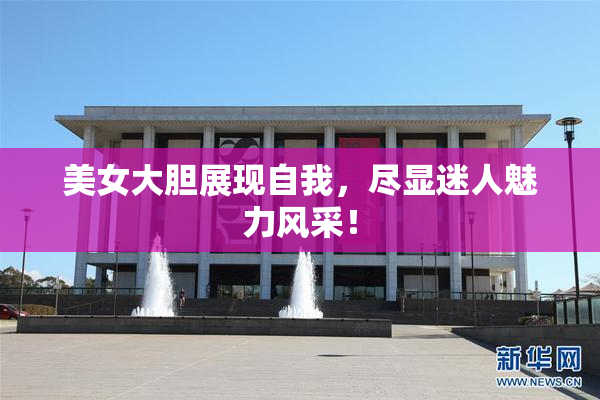 美女大胆展现自我，尽显迷人魅力风采！