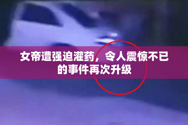 女帝遭强迫灌药，令人震惊不已的事件再次升级