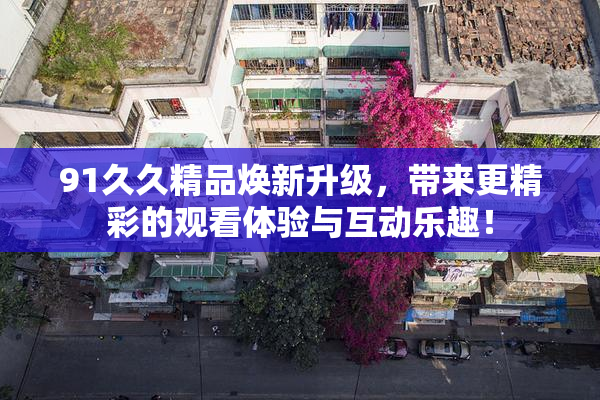 91久久精品焕新升级，带来更精彩的观看体验与互动乐趣！