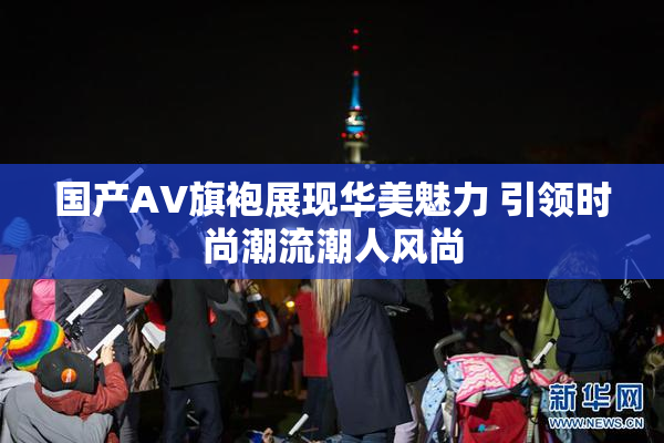 国产AV旗袍展现华美魅力 引领时尚潮流潮人风尚